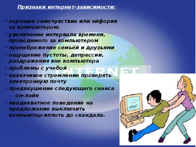 Признаки интернет-зависимости:  хорошее самочувствие или эйфория за компьютером; увеличение интервала времени, проводимого за компьютером пренебрежение семьёй и друзьями ощущение пустоты, депрессии, раздражения вне компьютера проблемы с учебой навязчивое стремление проверять электронную почту предвкушение следующего сеанса  он-лайн неадекватное поведение на предложение выключить компьютер-вплоть до скандала.  