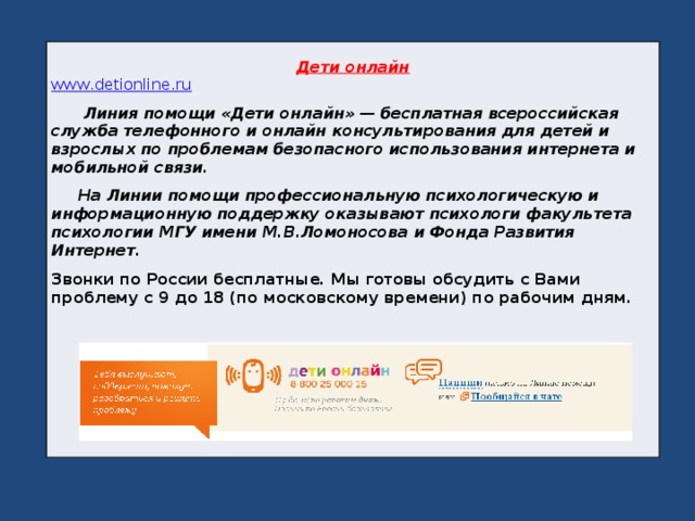 Дети онлайн www . detionline . ru  Линия помощи «Дети онлайн» — бесплатная всероссийская служба телефонного и онлайн консультирования для детей и взрослых по проблемам безопасного использования интернета и мобильной связи.  На Линии помощи профессиональную психологическую и информационную поддержку оказывают психологи факультета психологии МГУ имени М.В.Ломоносова и Фонда Развития Интернет. Звонки по России бесплатные. Мы готовы обсудить с Вами проблему с 9 до 18 (по московскому времени) по рабочим дням.