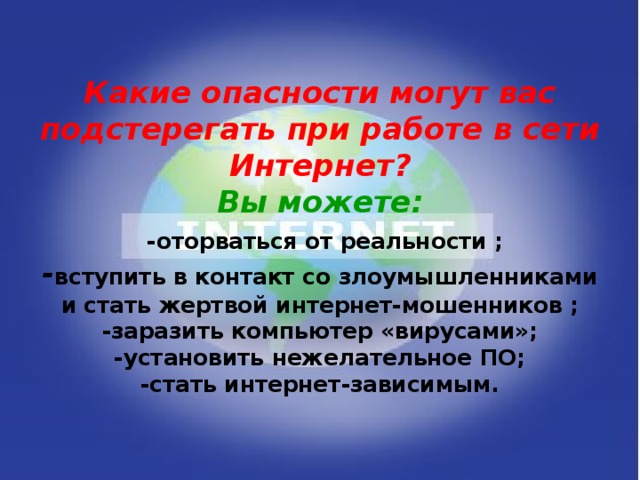 Какие опасности могут вас подстерегать при работе в сети Интернет?  Вы можете:   -оторваться от реальности ;  - вступить в контакт со злоумышленниками и стать жертвой интернет-мошенников ;  -заразить компьютер «вирусами»;  -установить нежелательное ПО;  -стать интернет-зависимым.