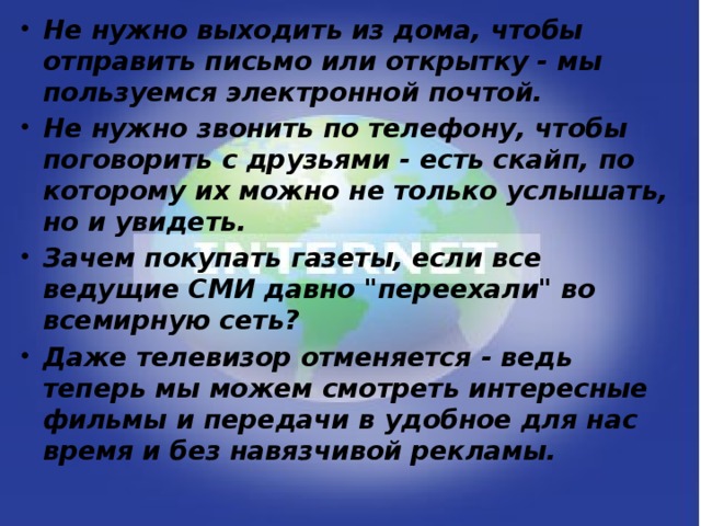Не нужно выходить из дома, чтобы отправить письмо или открытку - мы пользуемся электронной почтой. Не нужно звонить по телефону, чтобы поговорить с друзьями - есть скайп, по которому их можно не только услышать, но и увидеть. Зачем покупать газеты, если все ведущие СМИ давно 