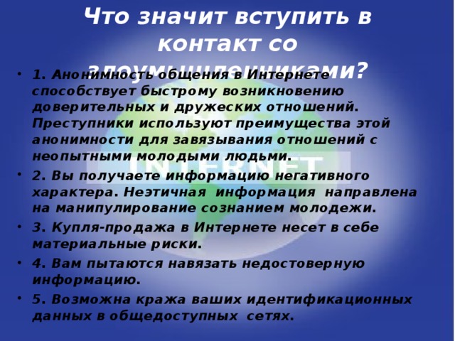Что значит вступить в контакт со злоумышленниками? 1. Анонимность общения в Интернете способствует быстрому возникновению доверительных и дружеских отношений. Преступники используют преимущества этой анонимности для завязывания отношений с неопытными молодыми людьми. 2. Вы получаете информацию негативного характера. Неэтичная информация направлена на манипулирование сознанием молодежи. 3. Купля-продажа в Интернете несет в себе материальные риски. 4. Вам пытаются навязать недостоверную информацию. 5. Возможна кража ваших идентификационных данных в общедоступных сетях.