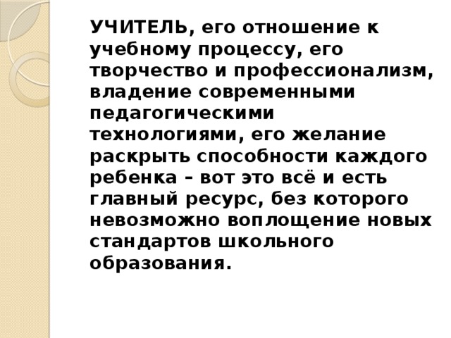  УЧИТЕЛЬ, его отношение к учебному процессу, его творчество и профессионализм, владение современными педагогическими технологиями, его желание раскрыть способности каждого ребенка – вот это всё и есть главный ресурс, без которого невозможно воплощение новых стандартов школьного образования. 