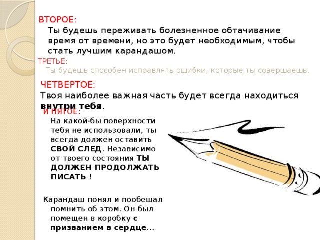 ВТОРОЕ:  Ты будешь переживать болезненное обтачивание время от времени, но это будет необходимым, чтобы стать лучшим карандашом. ТРЕТЬЕ:  Ты будешь способен исправлять ошибки, которые ты совершаешь. ЧЕТВЕРТОЕ:  Твоя наиболее важная часть будет всегда находиться внутри тебя . И ПЯТОЕ:  На какой-бы поверхности тебя не использовали, ты всегда должен оставить СВОЙ СЛЕД . Независимо от твоего состояния ТЫ ДОЛЖЕН ПРОДОЛЖАТЬ ПИСАТЬ ! Карандаш понял и пообещал помнить об этом. Он был помещен в коробку с призванием в сердце … 