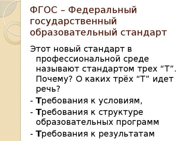 ФГОС – Федеральный государственный образовательный стандарт Этот новый стандарт в профессиональной среде называют стандартом трех “Т”. Почему? О каких трёх “Т” идет речь? - Т ребования к условиям, - Т ребования к структуре образовательных программ - Т ребования к результатам 