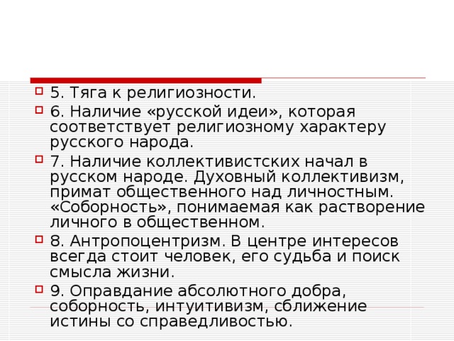5. Тяга к религиозности. 6. Наличие «русской идеи», которая соответствует религиозному характеру русского народа. 7. Наличие коллективистских начал в русском народе. Духовный коллективизм, примат общественного над личностным. «Соборность», понимаемая как растворение личного в общественном. 8. Антропоцентризм. В центре интересов всегда стоит человек, его судьба и поиск смысла жизни. 9. Оправдание абсолютного добра, соборность, интуитивизм, сближение истины со справедливостью.  