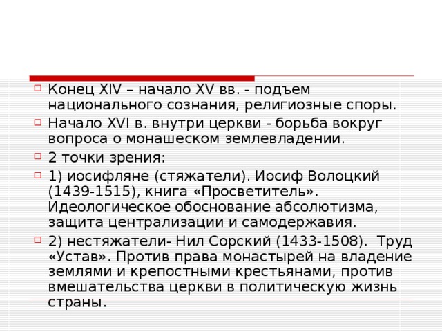 Конец XIV – начало XV вв. - подъем национального сознания, религиозные споры. Начало XVI в. внутри церкви - борьба вокруг вопроса о монашеском землевладении. 2 точки зрения: 1) иосифляне (стяжатели). Иосиф Волоцкий (1439-1515), книга «Просветитель». Идеологическое обоснование абсолютизма, защита централизации и самодержавия. 2) нестяжатели- Нил Сорский (1433-1508). Труд «Устав». Против права монастырей на владение землями и крепостными крестьянами, против вмешательства церкви в политическую жизнь страны. 
