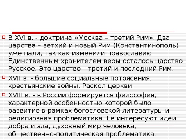 В XVI в. - доктрина «Москва – третий Рим». Два царства – ветхий и новый Рим (Константинополь) уже пали, так как изменили православию. Единственным хранителем веры осталось царство Русское. Это царство – третий и последний Рим. XVII в. - большие социальные потрясения, крестьянские войны. Раскол церкви. XVIII в. - в России формируется философия, характерной особенностью которой было развитие в рамках богословской литературы и религиозная проблематика. Ее интересуют идеи добра и зла, духовный мир человека, общественно-политическая проблематика. 