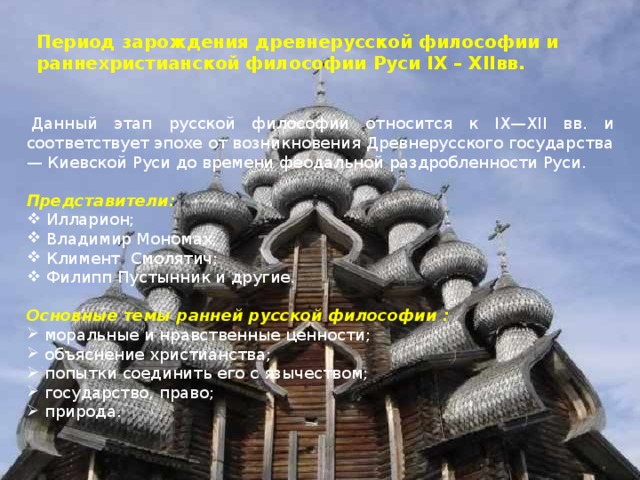 Период зарождения древнерусской философии и раннехристианской философии  Руси IX – XII вв.     Данный этап русской философии относится к IX — XII вв. и соответствует эпохе от возникновения Древнерусского государства — Киевской Руси до времени феодальной раздробленности Руси.   Представители:  Илларион;  Владимир Мономах;  Климент  Смолятич;  Филипп Пустынник и другие. Основные темы ранней русской философии :  моральные и нравственные ценности;  объяснение христианства;  попытки соединить его с язычеством;  государство, право;  природа. 