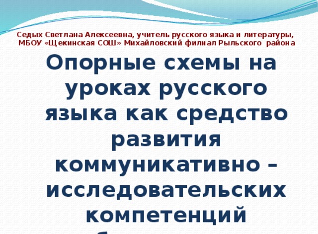  Седых Светлана Алексеевна, учитель русского языка и литературы,  МБОУ «Щекинская СОШ» Михайловский филиал Рыльского района   Опорные схемы на уроках русского языка как средство развития коммуникативно – исследовательских компетенций обучающихся  