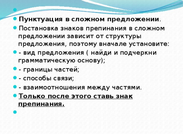   Пунктуация в сложном предложении . Постановка знаков препинания в сложном предложении зависит от структуры предложения, поэтому вначале установите: - вид предложения ( найди и подчеркни грамматическую основу); - границы частей; - способы связи; - взаимоотношения между частями. Только после этого ставь знак препинания.   