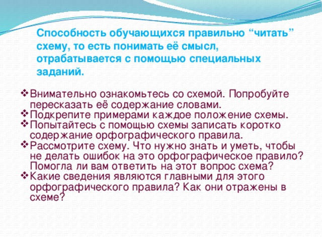 Способность обучающихся правильно “читать” схему, то есть понимать её смысл, отрабатывается с помощью специальных заданий.   Внимательно ознакомьтесь со схемой. Попробуйте пересказать её содержание словами. Подкрепите примерами каждое положение схемы. Попытайтесь с помощью схемы записать коротко содержание орфографического правила. Рассмотрите схему. Что нужно знать и уметь, чтобы не делать ошибок на это орфографическое правило? Помогла ли вам ответить на этот вопрос схема? Какие сведения являются главными для этого орфографического правила? Как они отражены в схеме? 