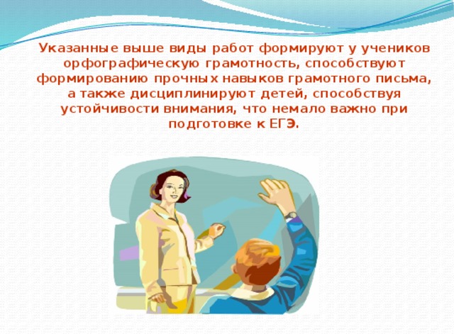 Указанные выше виды работ формируют у учеников орфографическую грамотность, способствуют формированию прочных навыков грамотного письма, а также дисциплинируют детей, способствуя устойчивости внимания, что немало важно при подготовке к ЕГЭ. 