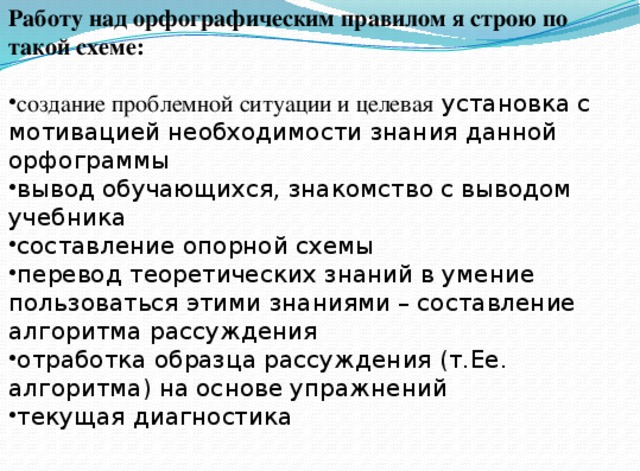 Работу над орфографическим правилом я строю по такой схеме:  создание проблемной ситуации и целевая установка с мотивацией необходимости знания данной орфограммы вывод обучающихся, знакомство с выводом учебника составление опорной схемы перевод теоретических знаний в умение пользоваться этими знаниями – составление алгоритма рассуждения отработка образца рассуждения (т.Ее. алгоритма) на основе упражнений текущая диагностика 