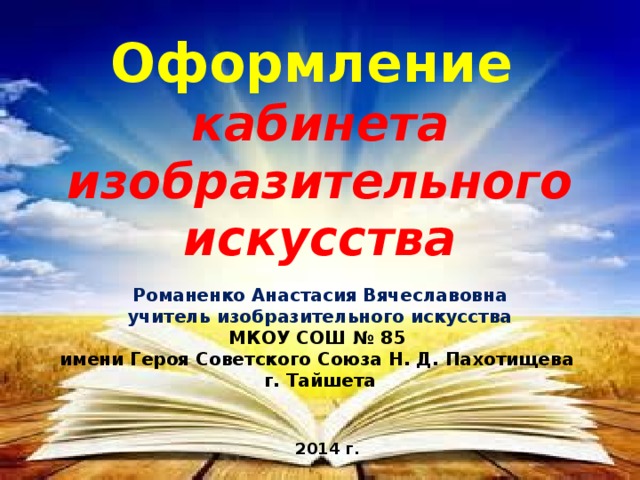 Оформление  кабинета изобразительного искусства Романенко Анастасия Вячеславовна учитель изобразительного искусства МКОУ СОШ № 85 имени Героя Советского Союза Н. Д. Пахотищева г. Тайшета 2014 г. 