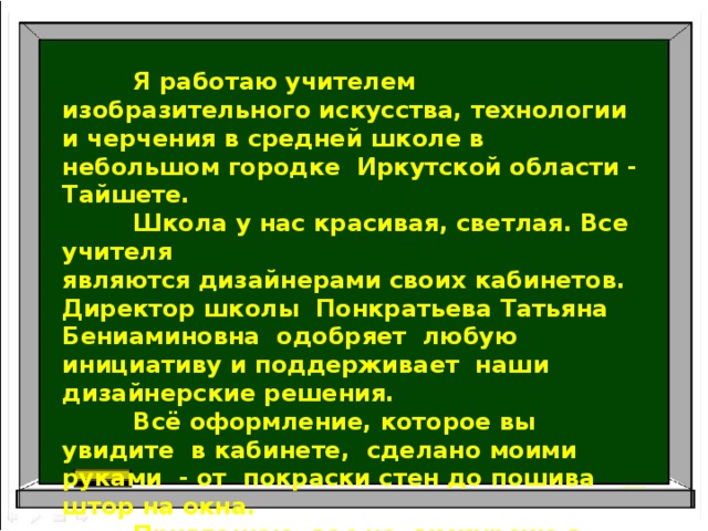   Я работаю учителем изобразительного искусства, технологии и черчения в средней школе в небольшом городке Иркутской области - Тайшете.  Школа у нас красивая, светлая. Все учителя являются дизайнерами своих кабинетов. Директор школы Понкратьева Татьяна Бениаминовна одобряет любую инициативу и поддерживает наши дизайнерские решения.  Всё оформление, которое вы увидите в кабинете, сделано моими руками - от покраски стен до пошива штор на окна.  Приглашаю вас на экскурсию в кабинет изобразительного искусства! 