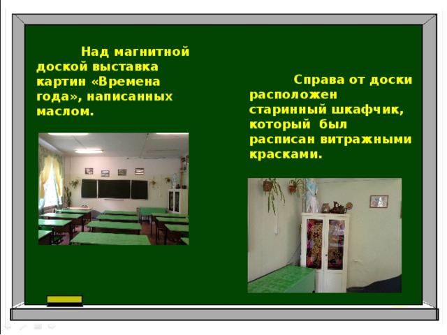  Над магнитной доской выставка картин «Времена года», написанных маслом.  Справа от доски расположен старинный шкафчик, который был расписан витражными красками. 