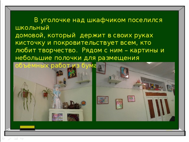  В уголочке над шкафчиком поселился школьный домовой, который держит в своих руках кисточку и покровительствует всем, кто любит творчество. Рядом с ним – картины и небольшие полочки для размещения объёмных работ из бумаги. 