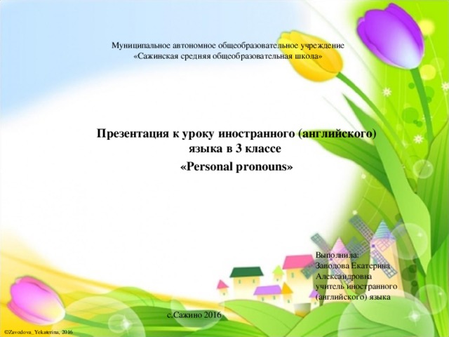  Муниципальное автономное общеобразовательное учреждение  «Сажинская средняя общеобразовательная школа»   Презентация к уроку иностранного (английского) языка в 3 классе « Personal pronouns »   Выполнила:  Заводова Екатерина  Александровна  учитель иностранного  (английского) языка с.Сажино 2016 ©Zavodova_Yekaterina, 2016 