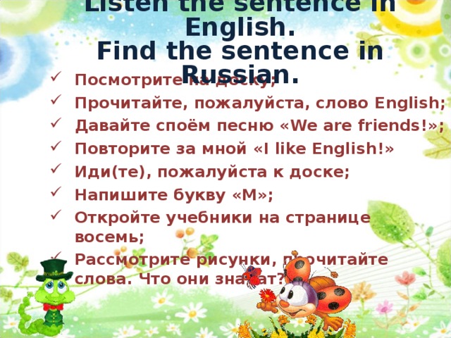 Listen the sentence in English.  Find the sentence in Russian. Посмотрите на доску; Прочитайте, пожалуйста, слово English ; Давайте споём песню « We are friends! »; Повторите за мной « I like English! » Иди(те), пожалуйста к доске; Напишите букву «М»; Откройте учебники на странице восемь; Рассмотрите рисунки, прочитайте слова. Что они значат?    