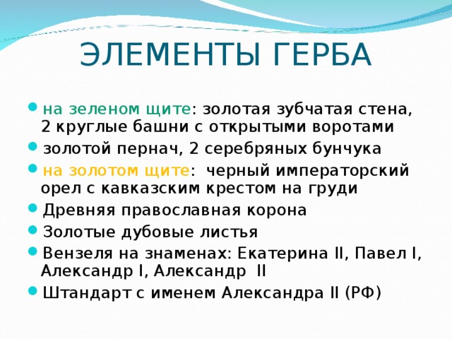 ЭЛЕМЕНТЫ ГЕРБА на зеленом щите : золотая зубчатая стена, 2 круглые башни с открытыми воротами золотой пернач, 2 серебряных бунчука на золотом щите : черный императорский орел с кавказским крестом на груди Древняя православная корона Золотые дубовые листья Вензеля на знаменах: Екатерина II , Павел I , Александр I , Александр II Штандарт с именем Александра II (РФ) 