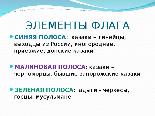 ЭЛЕМЕНТЫ ФЛАГА СИНЯЯ ПОЛОСА : казаки – линейцы, выходцы из России, иногородние, приезжие, донские казаки МАЛИНОВАЯ ПОЛОСА : казаки – черноморцы, бывшие запорожские казаки ЗЕЛЕНАЯ ПОЛОСА : адыги - черкесы, горцы, мусульмане 