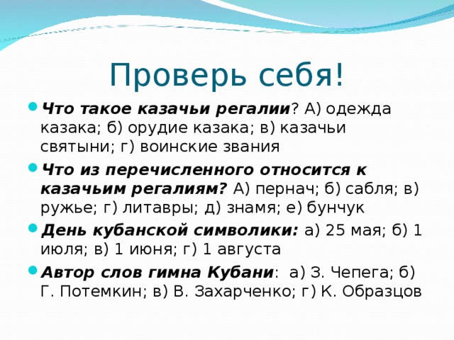 Проверь себя! Что такое казачьи регалии ? А) одежда казака; б) орудие казака; в) казачьи святыни; г) воинские звания Что из перечисленного относится к казачьим регалиям? А) пернач; б) сабля; в) ружье; г) литавры; д) знамя; е) бунчук День кубанской символики: а) 25 мая; б) 1 июля; в) 1 июня; г) 1 августа Автор слов гимна Кубани : а) З. Чепега; б) Г. Потемкин; в) В. Захарченко; г) К. Образцов 