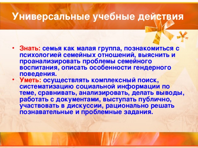 Универсальные учебные действия Знать: семья как малая группа, познакомиться с психологией семейных отношений, выяснить и проанализировать проблемы семейного воспитания, описать особенности гендерного поведения. Уметь: осуществлять комплексный поиск, систематизацию социальной информации по теме, сравнивать, анализировать, делать выводы, работать с документами, выступать публично, участвовать в дискуссии, рационально решать познавательные и проблемные задания.  