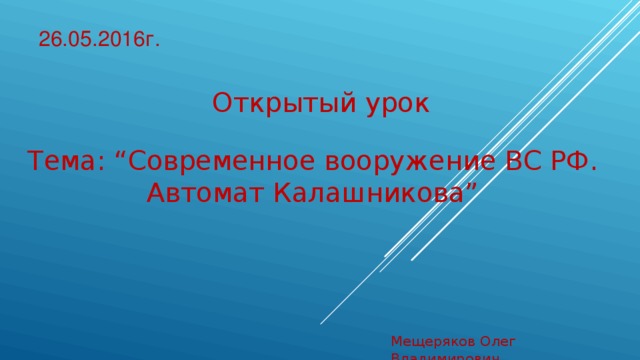 26.05.2016г. Открытый урок Тема: “ Современное вооружение ВС РФ.  Автомат Калашникова ” Мещеряков Олег Владимирович 