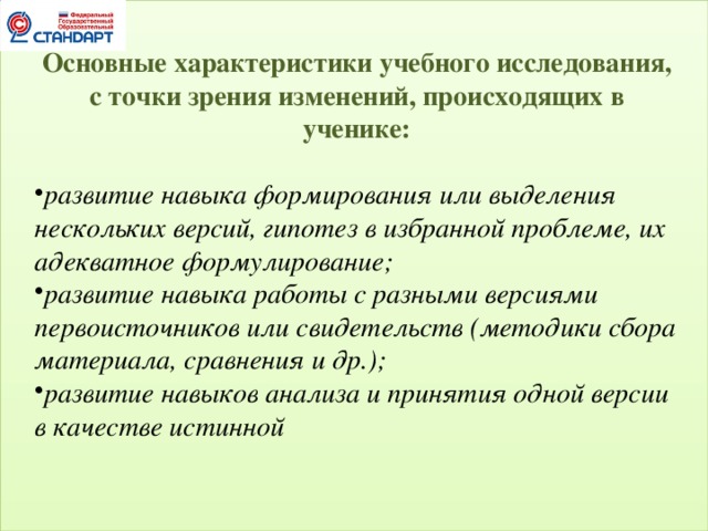 Основные характеристики учебного исследования, с точки зрения изменений, происходящих в ученике: развитие навыка формирования или выделения нескольких версий, гипотез в избранной проблеме, их адекватное формулирование; развитие навыка работы с разными версиями первоисточников или свидетельств (методики сбора материала, сравнения и др.); развитие навыков анализа и принятия одной версии в качестве истинной  