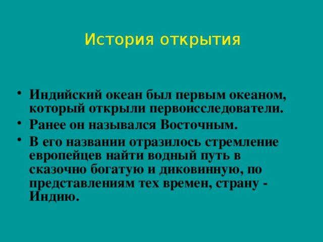 История открытия Индийский океан был первым океаном, который открыли первоисследователи. Ранее он назывался Восточным. В его названии отразилось стремление европейцев найти водный путь в сказочно богатую и диковинную, по представлениям тех времен, страну - Индию.  
