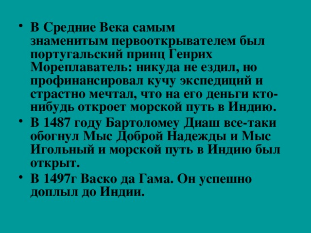 В Средние Века самым знаменитым первооткрывателем был португальский принц Генрих Мореплаватель: никуда не ездил, но профинансировал кучу экспедиций и страстно мечтал, что на его деньги кто-нибудь откроет морской путь в Индию. В 1487 году Бартоломеу Диаш все-таки обогнул Мыс Доброй Надежды и Мыс Игольный и морской путь в Индию был открыт. В 1497г Васко да Гама. Он успешно доплыл до Индии. 