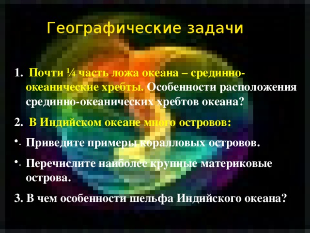Географические задачи  Почти ¼ часть ложа океана – срединно-океанические хребты. Особенности расположения срединно-океанических хребтов океана?  В Индийском океане много островов: Приведите примеры коралловых островов. Перечислите наиболее крупные материковые острова. 3. В чем особенности шельфа Индийского океана? 
