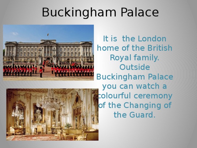 Buckingham Palace It is the London home of the British Royal family. Outside Buckingham Palace you can watch a colourful ceremony of the Changing of the Guard. 