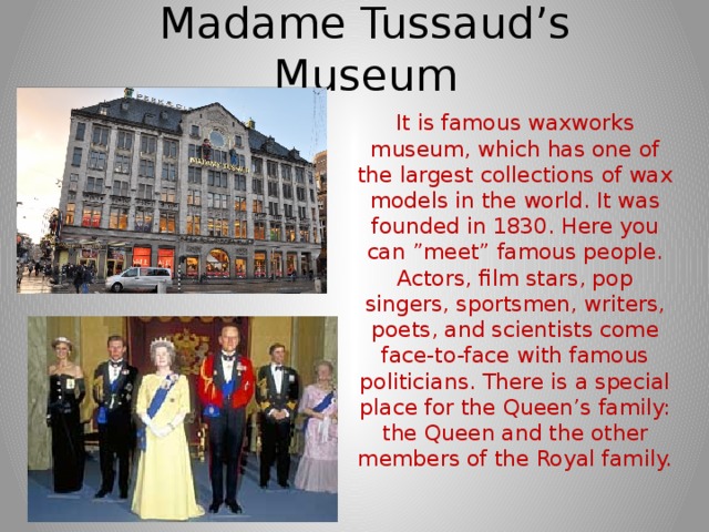 Madame Tussaud’s Museum It is famous waxworks museum, which has one of the largest collections of wax models in the world. It was founded in 1830. Here you can ”meet” famous people. Actors, film stars, pop singers, sportsmen, writers, poets, and scientists come face-to-face with famous politicians. There is a special place for the Queen’s family: the Queen and the other members of the Royal family. 