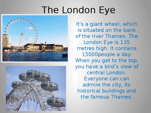 The London Eye It’s a giant wheel, which is situated on the bank of the river Thames. The London Eye is 135 metres high. It contains 15000people a day. When you get to the top, you have a bird’s view of central London. Everyone can can admire the city, its historical buildings and the famous Thames. 