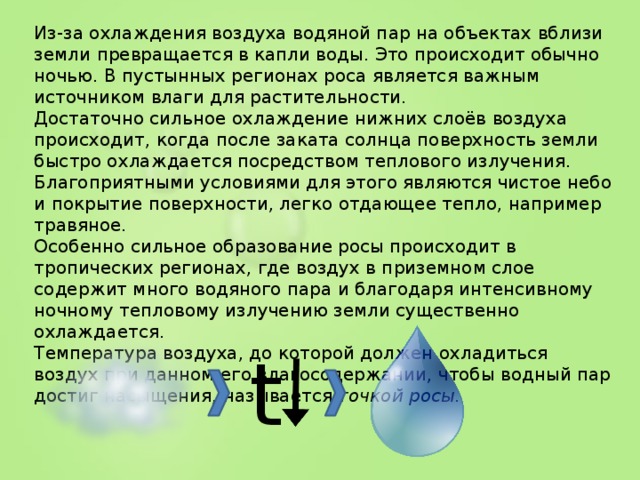 Из-за охлаждения воздуха водяной пар на объектах вблизи земли превращается в капли воды. Это происходит обычно ночью. В пустынных регионах роса является важным источником влаги для растительности. Достаточно сильное охлаждение нижних слоёв воздуха происходит, когда после заката солнца поверхность земли быстро охлаждается посредством теплового излучения. Благоприятными условиями для этого являются чистое небо и покрытие поверхности, легко отдающее тепло, например травяное. Особенно сильное образование росы происходит в тропических регионах, где воздух в приземном слое содержит много водяного пара и благодаря интенсивному ночному тепловому излучению земли существенно охлаждается. Температура воздуха, до которой должен охладиться воздух при данном его влагосодержании, чтобы водный пар достиг насыщения, называется точкой росы. t  