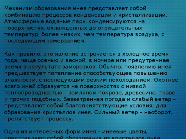 Механизм образования инея представляет собой комбинацию процессов конденсации и кристаллизации. Атмосферные водяные пары конденсируются на поверхностях, охлажденных до отрицательных температур, более низких, чем температура воздуха, с последующим замерзанием. Как правило, это явление встречается в холодное время года, чаще осенью и весной, в ночное или предутреннее время в результате заморозков. Обычно, появлению инея предшествует потепление способствующее повышению влажности, с последующим резким похолоданием. Охотнее всего иней образуется на поверхностях с низкой теплопроводностью – земляном покрове, древесине, траве и прочих подобных. Безветренная погода и слабый ветер – представляют собой благоприятствующие условия, для образования кристаллов инея. Сильный ветер – наоборот, препятствует процессу. Одна из интересных форм инея – инеевые цветы, представляют собой образования из кристаллов льда, расположенных отдельными группами, в виде, напоминающем цветы, листья, деревья и прочие необычные формы. 