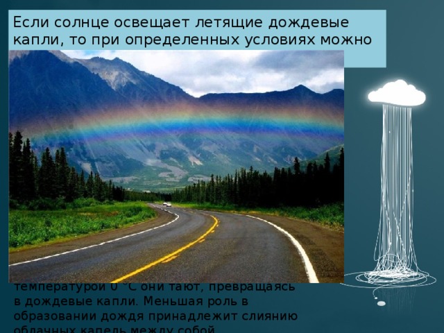 Дождь выпадает, как правило, из смешанных облаков (преимущественно слоисто-дождевых и высокослоистых), содержащих при температурах ниже 0 °C переохлаждённые капли и ледяные кристаллы. Упругость насыщения водяного пара над каплями больше, чем над ледяными кристаллами при той же температуре; поэтому облако, даже не насыщенное водяным паром по отношению к каплям воды, будет пересыщено по отношению к кристаллам. Это приводит к росту кристаллов при одновременном испарении капель. Укрупняясь и утяжеляясь, кристаллы выпадают из облака, примораживая к себе при этом переохлаждённые капли. Входя в нижнюю часть облака или под него в слои с температурой 0 °C они тают, превращаясь в дождевые капли. Меньшая роль в образовании дождя принадлежит слиянию облачных капель между собой. Если солнце освещает летящие дождевые капли, то при определенных условиях можно наблюдать радугу . 