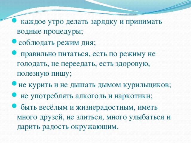   каждое утро делать зарядку и принимать водные процедуры; соблюдать режим дня;    правильно питаться, есть по режиму не голодать, не переедать, есть здоровую, полезную пищу; не курить и не дышать дымом курильщиков;   не употреблять алкоголь и наркотики;   быть весёлым и жизнерадостным, иметь много друзей, не злиться, много улыбаться и дарить радость окружающим.