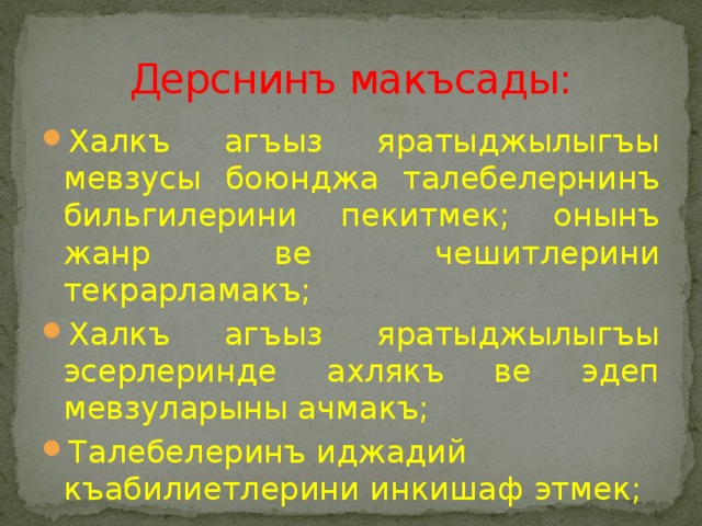 Дерснинъ макъсады: Халкъ агъыз яратыджылыгъы мевзусы боюнджа талебелернинъ бильгилерини пекитмек; онынъ жанр ве чешитлерини текрарламакъ; Халкъ агъыз яратыджылыгъы эсерлеринде ахлякъ ве эдеп мевзуларыны ачмакъ; Талебелеринъ иджадий къабилиетлерини инкишаф этмек; 