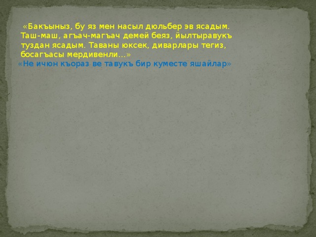   «Бакъыныз, бу яз мен насыл дюльбер эв ясадым. Таш-маш, агъач-магъач демей беяз, йылтыравукъ туздан ясадым. Таваны юксек, диварлары тегиз, босагъасы мердивенли…»   «Не ичюн къораз ве тавукъ бир куместе яшайлар» 