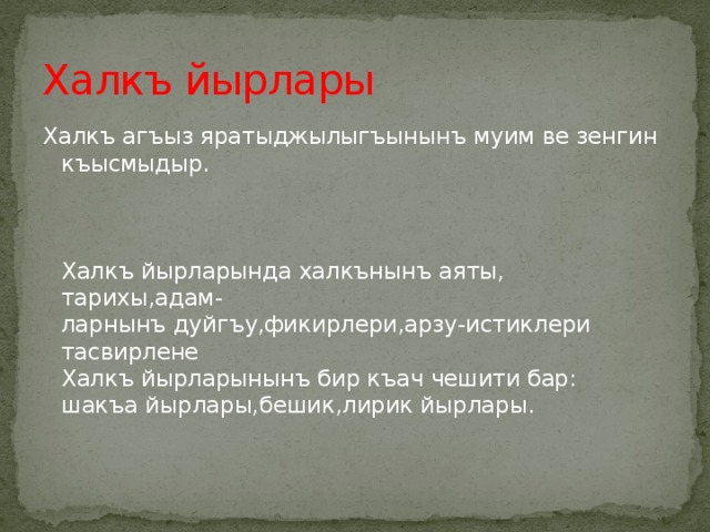 Халкъ йырлары Халкъ агъыз яратыджылыгъынынъ муим ве зенгин  къысмыдыр.     Халкъ йырларында халкънынъ аяты, тарихы,адам-  ларнынъ дуйгъу,фикирлери,арзу-истиклери тасвирлене  Халкъ йырларынынъ бир къач чешити бар:  шакъа йырлары,бешик,лирик йырлары.   