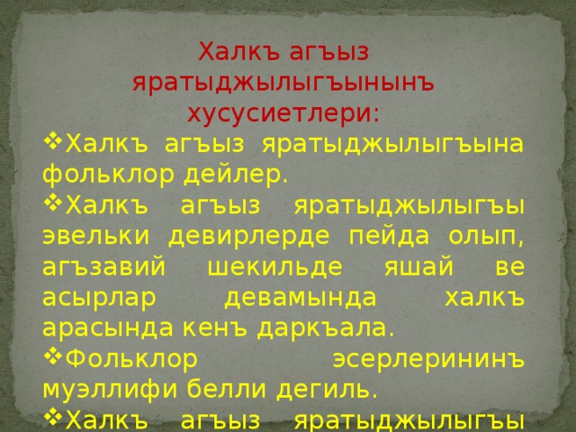 Халкъ агъыз яратыджылыгъынынъ хусусиетлери: Халкъ агъыз яратыджылыгъына фольклор дейлер. Халкъ агъыз яратыджылыгъы эвельки девирлерде пейда олып, агъзавий шекильде яшай ве асырлар девамында халкъ арасында кенъ даркъала. Фольклор эсерлерининъ муэллифи белли дегиль. Халкъ агъыз яратыджылыгъы ана тилимизнинъ хазинесидир. 