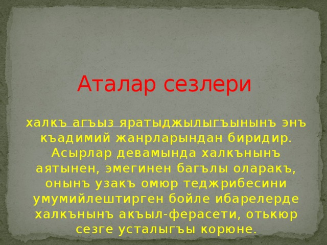 Аталар сезлери халкъ агъыз яратыджылыгъынынъ энъ къадимий жанрларындан биридир. Асырлар девамында халкънынъ аятынен, эмегинен багълы оларакъ, онынъ узакъ омюр теджрибесини умумийлештирген бойле ибарелерде халкънынъ акъыл-ферасети, отькюр сезге усталыгъы корюне. 