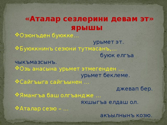  «Аталар сезлерини девам эт» ярышы Озюнъден буюкке…  урьмет эт. Буюккнинъ сезюни тутмасанъ,…  буюк елгъа чыкъмазсынъ. Озь анасына урьмет этмегенден …  урьмет беклеме. Сайгъыга сайгъынен …  джевап бер. Ямангъа баш олгъандже …  яхшыгъа елдаш ол. Аталар сезю – …  акъылнынъ козю. 