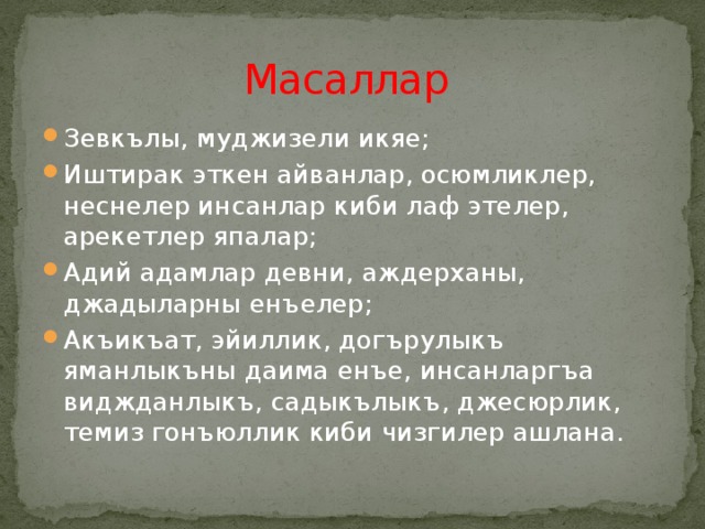 Масаллар Зевкълы, муджизели икяе; Иштирак эткен айванлар, осюмликлер, неснелер инсанлар киби лаф этелер, арекетлер япалар; Адий адамлар девни, аждерханы, джадыларны енъелер; Акъикъат, эйиллик, догърулыкъ яманлыкъны даима енъе, инсанларгъа виджданлыкъ, садыкълыкъ, джесюрлик, темиз гонъюллик киби чизгилер ашлана. 