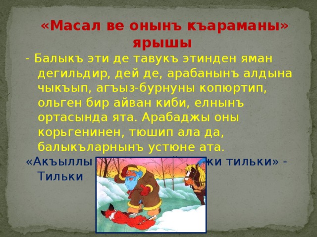  «Масал ве онынъ къараманы»  ярышы - Балыкъ эти де тавукъ этинден яман дегильдир, дей де, арабанынъ алдына чыкъып, агъыз-бурнуны копюртип, ольген бир айван киби, елнынъ ортасында ята. Арабаджы оны корьгенинен, тюшип ала да, балыкъларнынъ устюне ата. «Акъыллы кирпинен айнеджи тильки» - Тильки 