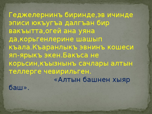 Геджелернинъ биринде,эв ичинде эписи юкъугъа далгъан бир вакъытта,огей ана уяна да,корьгенлерине шашып къала.Къаранлыкъ эвнинъ кошеси яп-ярыкъ экен.Бакъса не корьсин,къызнынъ сачлары алтын теллерге чевирильген.  «Алтын башнен хыяр баш». 