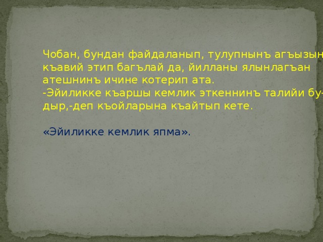 Чобан, бундан файдаланып, тулупнынъ агъызыны  къавий этип багълай да, йилланы ялынлагъан  атешнинъ ичине котерип ата.  -Эйиликке къаршы кемлик эткеннинъ талийи бу-  дыр,-деп къойларына къайтып кете.   «Эйиликке кемлик япма». 