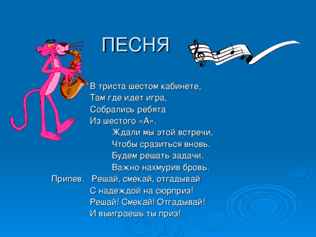 ПЕСНЯ  В триста шестом кабинете,  Там где идет игра,  Собрались ребята  Из шестого «А».  Ждали мы этой встречи,  Чтобы сразиться вновь.  Будем решать задачи.  Важно нахмурив бровь.  Припев. Решай, смекай, отгадывай  С надеждой на сюрприз!  Решай! Смекай! Отгадывай!  И выиграешь ты приз! 